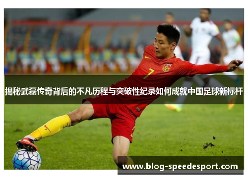 揭秘武磊传奇背后的不凡历程与突破性纪录如何成就中国足球新标杆